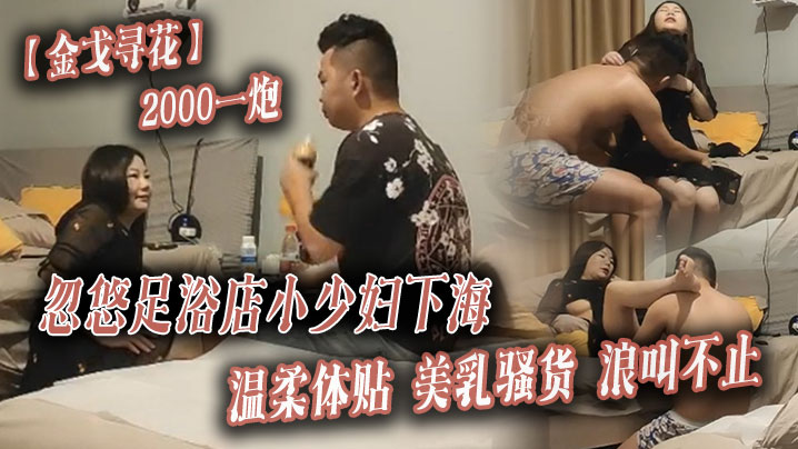 【金戈寻花】2000一炮，忽悠足浴店小少妇下海，温柔体贴，美乳骚货浪叫不止