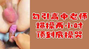 粉丝福利勾引高中老师爆操两小时顶到底操哭
