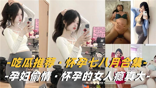【孕妻偷情】怀孕7-8月大合集！欲火难耐背夫偷汉，性瘾爆发饥渴求操
