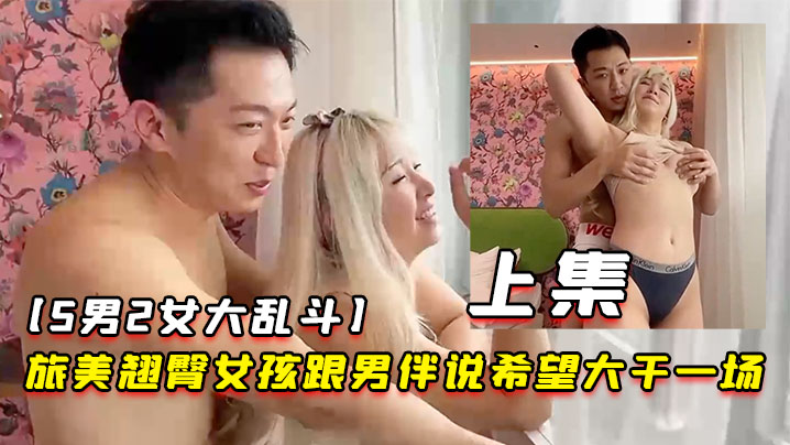 5男2女大乱斗旅美翘臀女孩跟男伴说希望大干一场男伴呼叫兄弟们出动上集