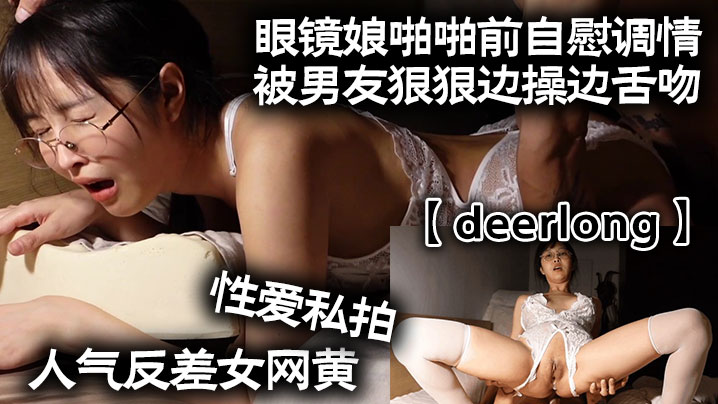 deerlong人气反差女网黄的性爱私拍_眼镜娘啪啪前自慰调情被男友狠狠边操边舌吻